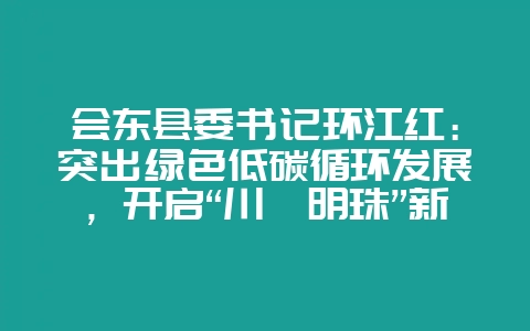 会东县委书记环江红：突出绿色低碳循环发展，开启“川滇明珠”新征程-会东网