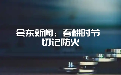 会东新闻：春耕时节 切记防火-会东网