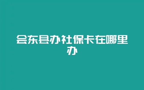 会东县办社保卡在哪里办-会东网