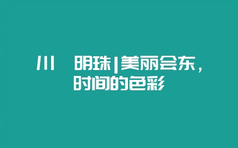 川滇明珠|美丽会东，时间的色彩-会东网