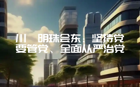 川滇明珠会东：坚持党要管党、全面从严治党-会东网