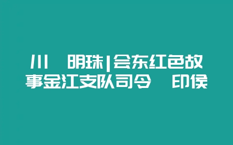 川滇明珠|会东红色故事金江支队司令胥印侯-会东网