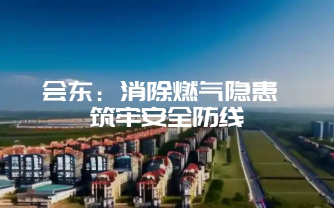 会东：消除燃气隐患 筑牢安全防线-会东网