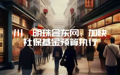 川滇明珠会东网:加快社保基金预算执行