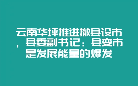 云南华坪推进撤县设市，县委副书记：县变市是发展能量的爆发-会东网
