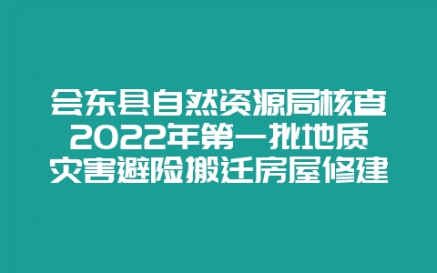 会东县自然资源局核查2022年第一批地质灾害避险搬迁房屋修建情况-会东网