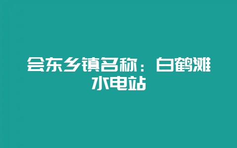 会东乡镇名称：白鹤滩水电站-会东网