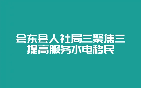 会东县人社局三聚焦三提高服务水电移民-会东网