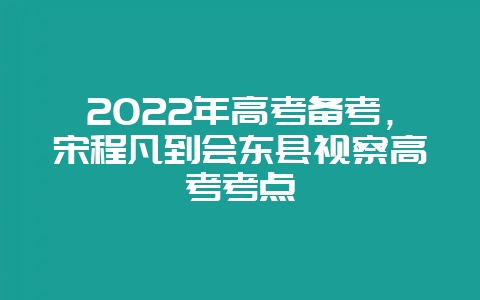 2022年高考备考，宋程凡到会东县视察高考考点-会东网