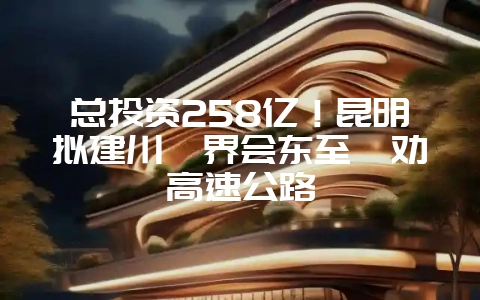 总投资258亿！昆明拟建川滇界会东至禄劝高速公路-会东网