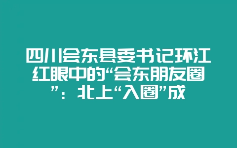 四川会东县委书记环江红眼中的“会东朋友圈”：北上“入圈”成渝双城，南下“出国门”对接东盟大市场-会东网