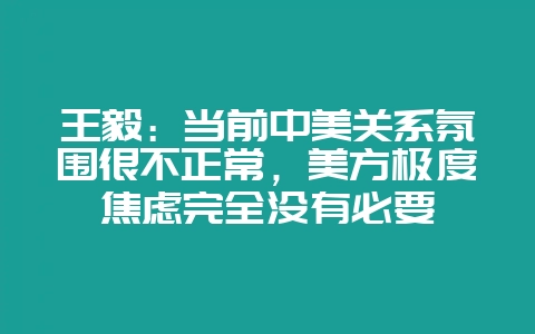 王毅：当前中美关系氛围很不正常，美方极度焦虑完全没有必要-会东网