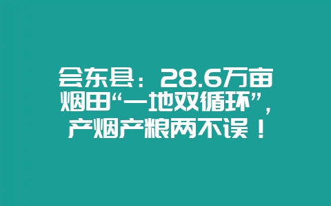 会东县：28.6万亩烟田“一地双循环”，产烟产粮两不误！-会东网
