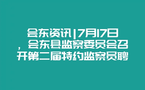 会东资讯|7月17日,会东县监察委员会召开第二届特约监察员聘任会-会东网