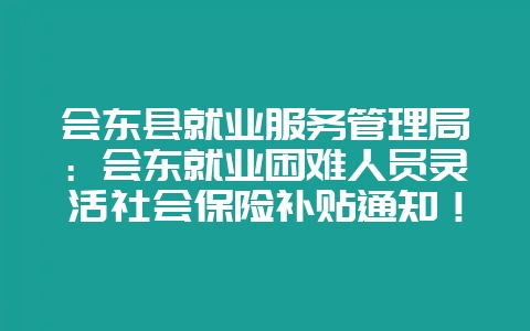 会东县就业服务管理局：会东就业困难人员灵活社会保险补贴通知！-会东网
