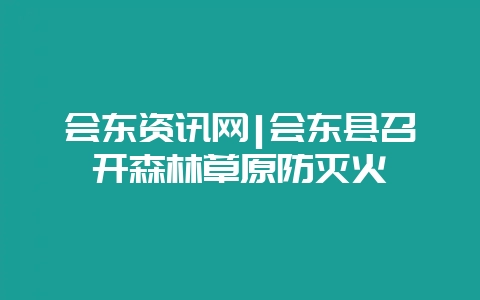 会东资讯网|会东县召开森林草原防灭火-会东网