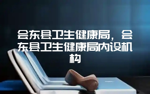 会东县卫生健康局，会东县卫生健康局内设机构-会东网