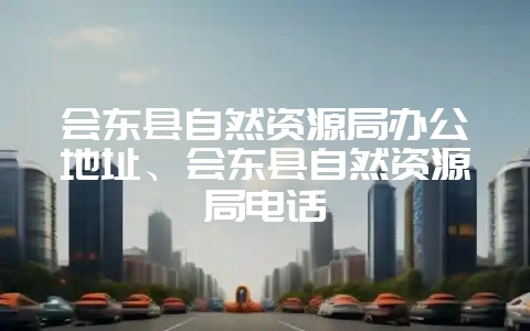 会东县自然资源局办公地址、会东县自然资源局电话-会东网