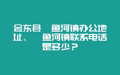 会东县鲹鱼河镇办公地址、鲹鱼河镇联系电话是多少？-会东网