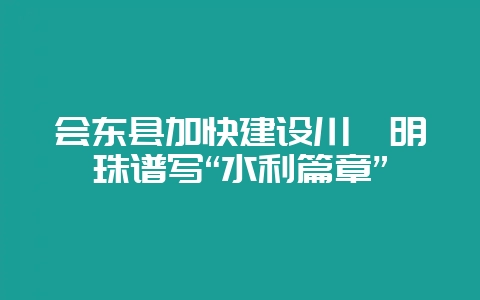 会东县加快建设川滇明珠谱写“水利篇章”
