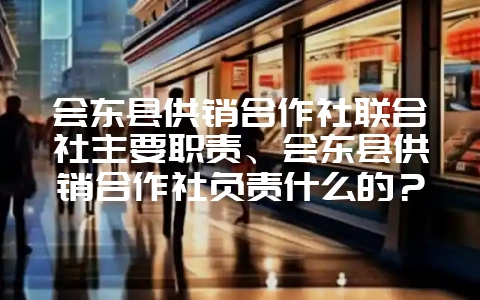 会东县供销合作社联合社主要职责、会东县供销合作社负责什么的？-会东网
