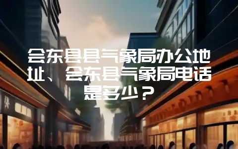 会东县县气象局办公地址、会东县气象局电话是多少？-会东网