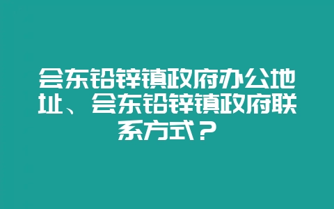 会东铅锌镇政府办公地址、会东铅锌镇政府联系方式？-会东网