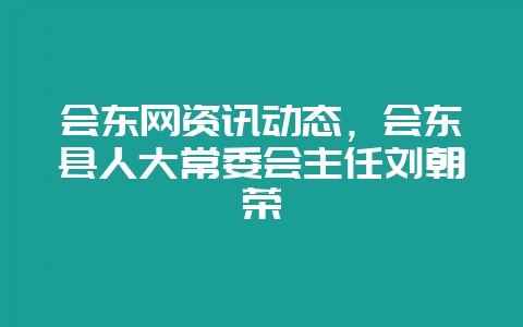 会东网资讯动态，会东县人大常委会主任刘朝荣-会东网