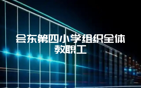 会东第四小学组织全体教职工-会东网
