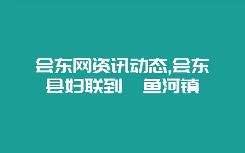 会东网资讯动态,会东县妇联到鲹鱼河镇-会东网