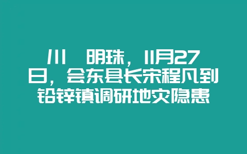 川滇明珠，11月27日，会东县长宋程凡到铅锌镇调研地灾隐患-会东网