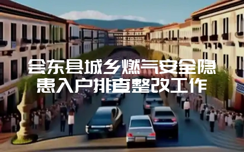 会东县城乡燃气安全隐患入户排查整改工作-会东网