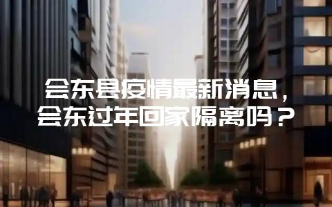 会东县疫情最新消息，会东过年回家隔离吗？-会东网