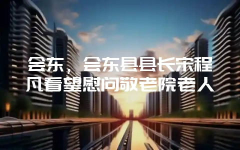 会东，会东县县长宋程凡看望慰问敬老院老人-会东网