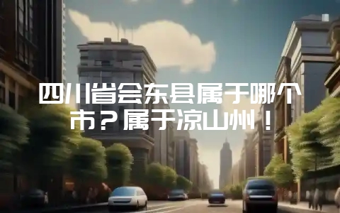 四川省会东县属于哪个市？属于凉山州！-会东网