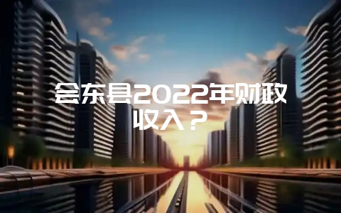 会东县2022年财政收入？-会东网