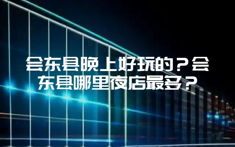 会东县晚上好玩的？会东县哪里夜店最多？-会东网