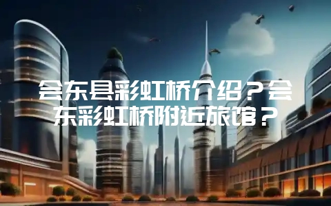 会东县彩虹桥介绍？会东彩虹桥附近旅馆？-会东网