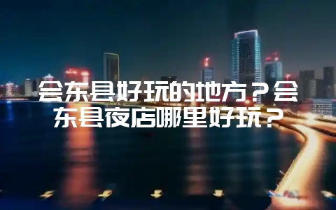 会东县好玩的地方？会东县夜店哪里好玩？-会东网