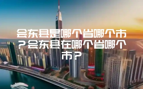 会东县是哪个省哪个市？会东县在哪个省哪个市？-会东网