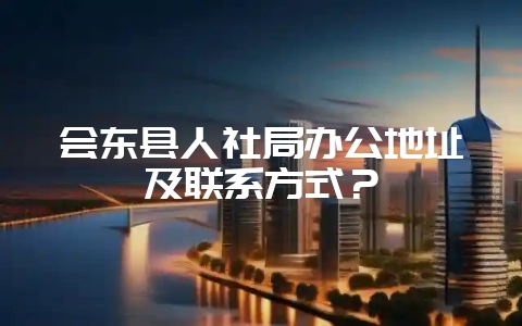 会东县人社局办公地址及联系方式？-会东网