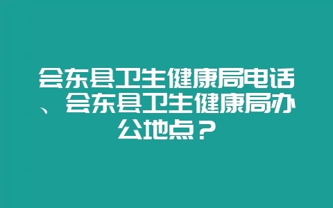 会东县卫生健康局电话、会东县卫生健康局办公地点？-会东网