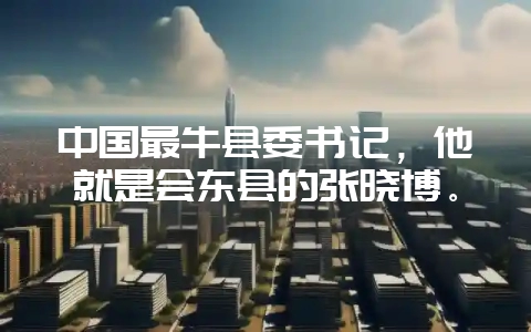 中国最牛县委书记，他就是会东县的张晓博。-会东网
