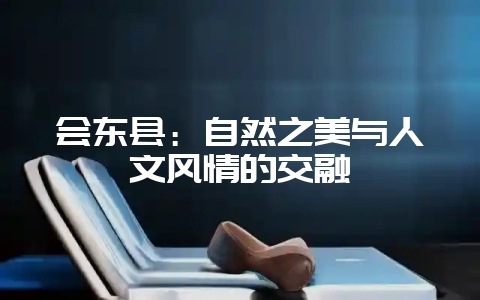 会东县：自然之美与人文风情的交融-会东网