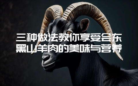 三种做法教你享受会东黑山羊肉的美味与营养-会东网