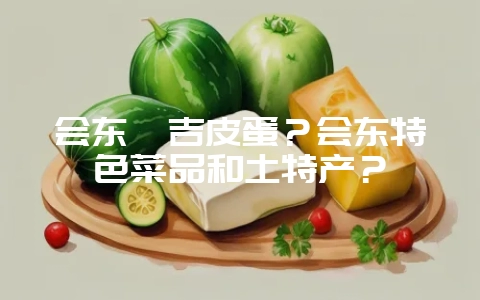 会东嘎吉皮蛋？会东特色菜品和土特产？-会东网