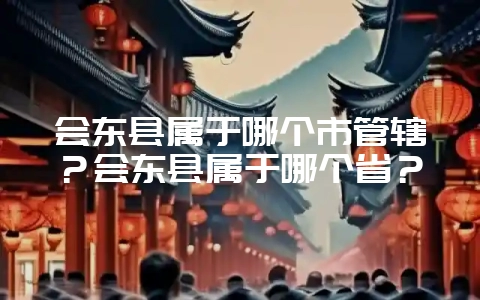 会东县属于哪个市管辖?会东县属于哪个省?-会东网