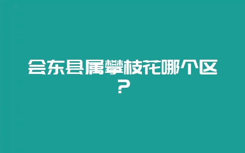 会东县属攀枝花哪个区？-会东网