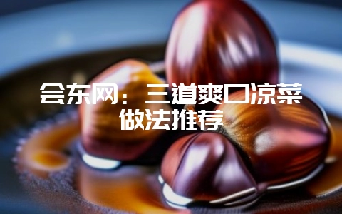 会东网：三道爽口凉菜做法推荐-会东网