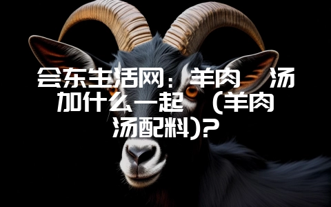 会东生活网：羊肉炖汤加什么一起炖(羊肉炖汤配料)?-会东网